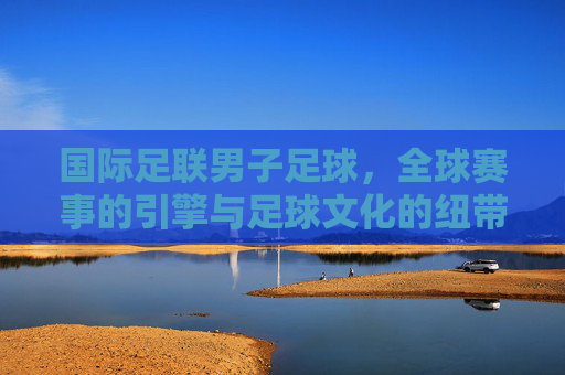 国际足联男子足球，全球赛事的引擎与足球文化的纽带，国际足联男子足球，全球赛事的引擎与足球文化的纽带