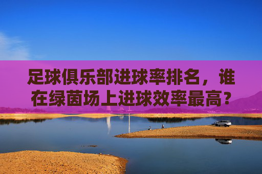 足球俱乐部进球率排名,谁在绿茵场上进球效率最高?足球俱乐部进球率排名,谁在绿茵场上进球效率最高?