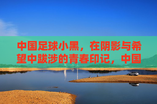 中国足球小黑，在阴影与希望中跋涉的青春印记，中国足球小黑，在阴影与希望中跋涉的青春印记