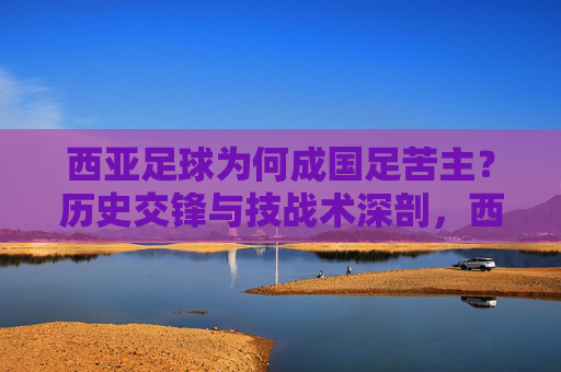 西亚足球为何成国足苦主?历史交锋与技战术深剖,西亚足球为何成国足苦主?历史交锋与技战术深剖