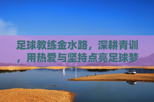 足球教练金水路，深耕青训，用热爱与坚持点亮足球梦想