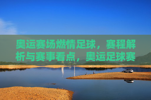 奥运赛场燃情足球，赛程解析与赛事看点，奥运足球赛场燃情，赛程解析与赛事看点