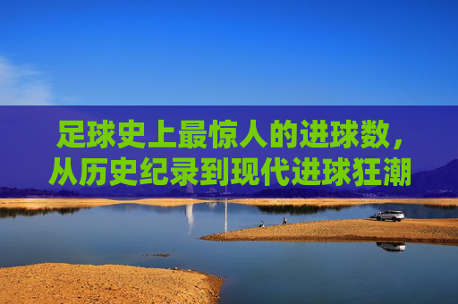 足球史上最惊人的进球数,从历史纪录到现代进球狂潮的演变与解读