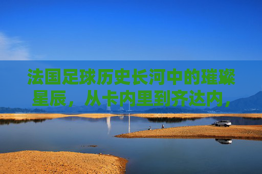 法国足球历史长河中的璀璨星辰，从卡内里到齐达内，那些定义时代的传奇，法国足球史上的璀璨星辰，从卡内里到齐达内，定义时代的传奇