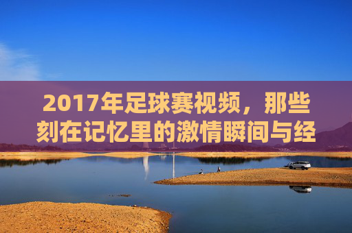 2017年足球赛视频,那些刻在记忆里的激情瞬间与经典对决