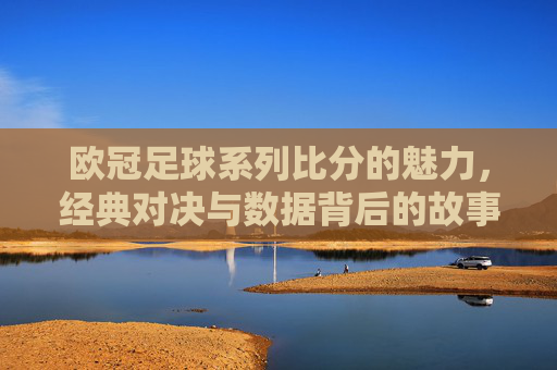 欧冠足球系列比分的魅力，经典对决与数据背后的故事，欧冠足球系列比分的魅力，经典对决与数据背后的故事