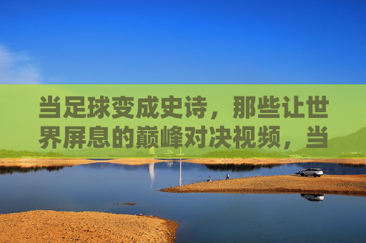 当足球变成史诗，那些让世界屏息的巅峰对决视频，当足球变成史诗，那些让世界屏息的巅峰对决视频