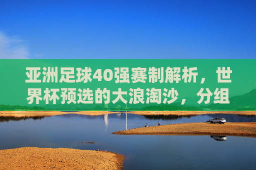 亚洲足球40强赛制解析，世界杯预选的大浪淘沙，分组与附加赛规则详解，亚洲足球40强赛制解析，世界杯预选大浪淘沙，分组与附加赛规则详解
