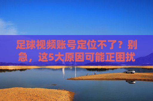 足球视频账号定位不了？别急，这5大原因可能正困扰你，附详细解决步骤，足球视频账号定位失败？这5大原因及解决步骤详解