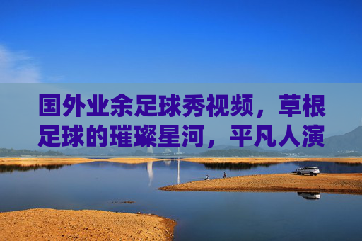 国外业余足球秀视频，草根足球的璀璨星河，平凡人演绎的激情与梦想