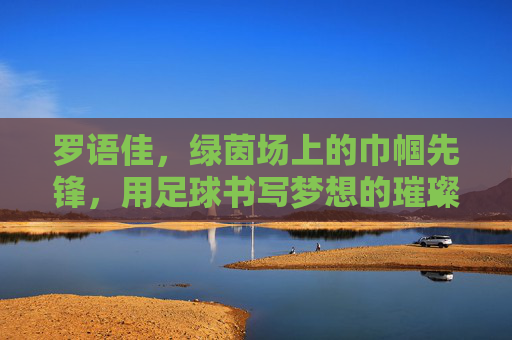 罗语佳，绿茵场上的巾帼先锋，用足球书写梦想的璀璨篇章