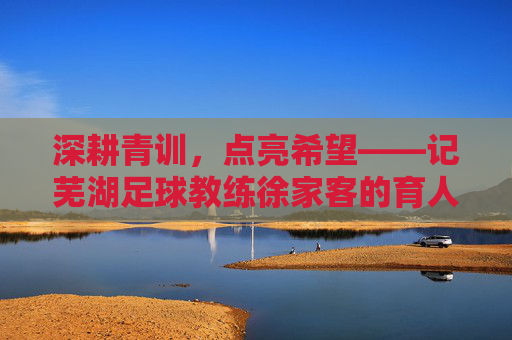 深耕青训,点亮希望——记芜湖足球教练徐家客的育人之路,深耕青训,点亮希望——记芜湖足球教练徐家客的育人之路