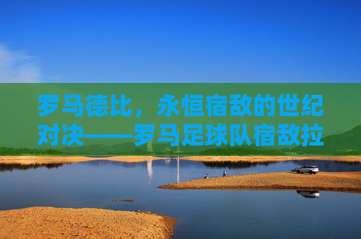 罗马德比，永恒宿敌的世纪对决——罗马足球队宿敌拉齐奥的百年恩怨与赛场博弈