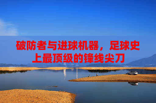 破防者与进球机器,足球史上最顶级的锋线尖刀