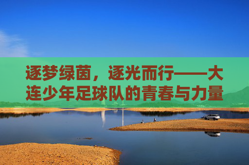 逐梦绿茵,逐光而行——大连少年足球队的青春与力量