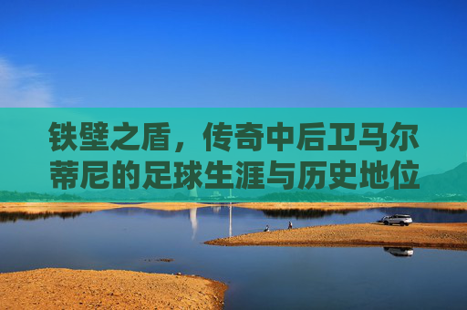 铁壁之盾,传奇中后卫马尔蒂尼的足球生涯与历史地位