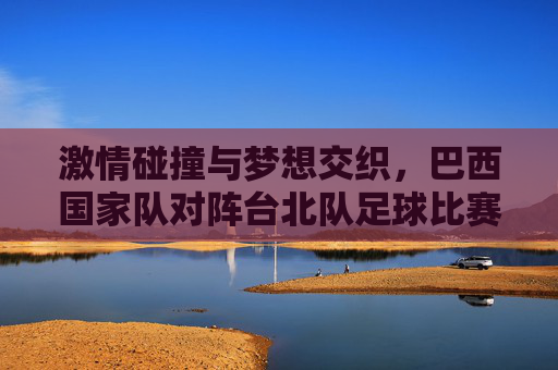 激情碰撞与梦想交织，巴西国家队对阵台北队足球比赛的精彩回眸，激情碰撞与梦想交织，巴西国家队对阵台北队足球比赛的精彩回眸