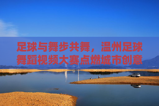 足球与舞步共舞，温州足球舞蹈视频大赛点燃城市创意激情