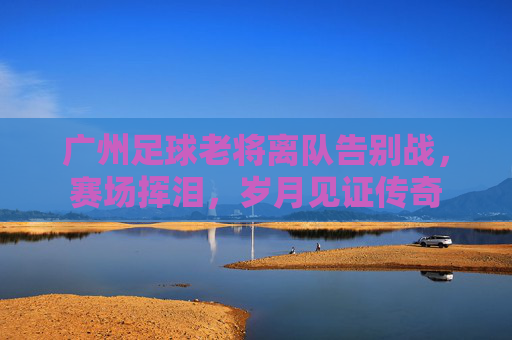 广州足球老将离队告别战，赛场挥泪，岁月见证传奇