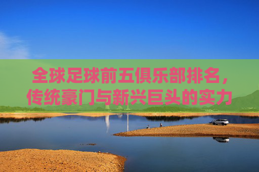 全球足球前五俱乐部排名,传统豪门与新兴巨头的实力博弈,全球足球前五俱乐部排名,传统豪门与新兴巨头的实力博弈