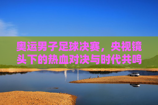奥运男子足球决赛，央视镜头下的热血对决与时代共鸣，奥运男子足球决赛，央视镜头下的热血对决与时代共鸣