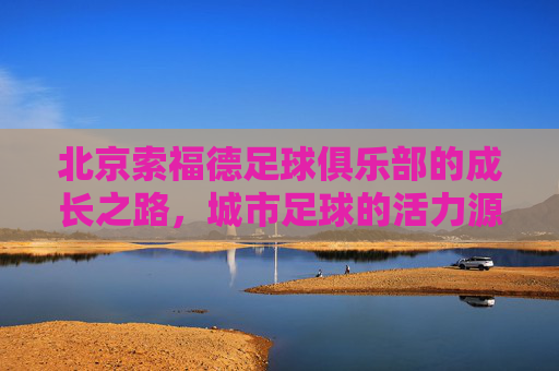 北京索福德足球俱乐部的成长之路,城市足球的活力源泉与青训探索