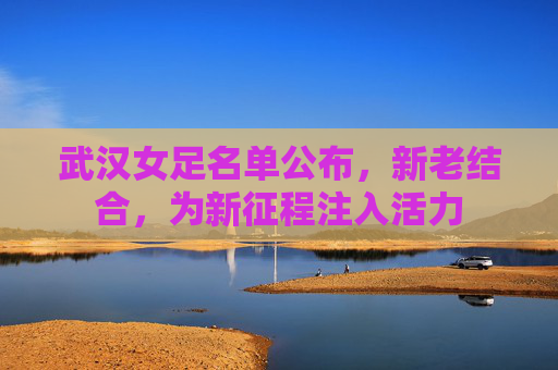 武汉女足名单公布，新老结合，为新征程注入活力