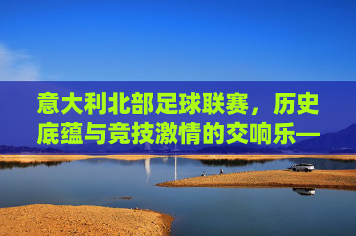 意大利北部足球联赛，历史底蕴与竞技激情的交响乐——意甲传统强队的竞技图景与地域文化
