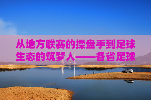 从地方联赛的操盘手到足球生态的筑梦人——各省足球联赛背后的关键推动者