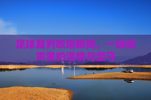 足球裁判吹哨瞬间，一场哨声里的温情与坚守