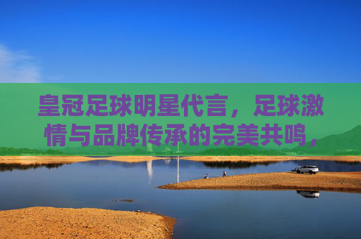 皇冠足球明星代言,足球激情与品牌传承的完美共鸣,皇冠足球明星代言,足球激情与品牌传承的完美共鸣