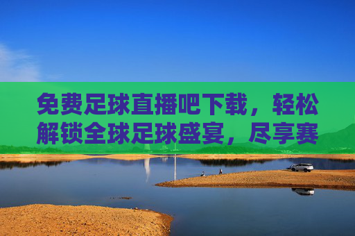 免费足球直播吧下载,轻松解锁全球足球盛宴,尽享赛事激情的便捷方案