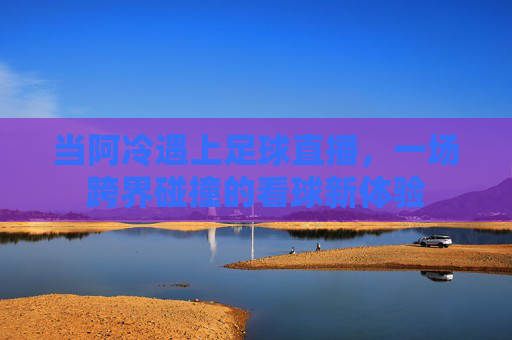 当阿冷遇上足球直播,一场跨界碰撞的看球新体验