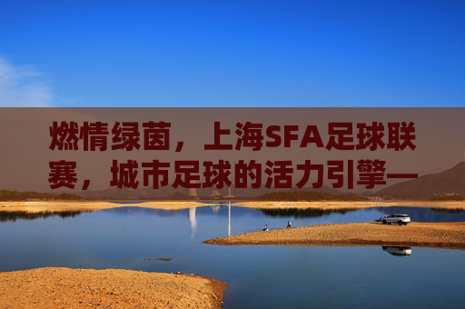 燃情绿茵,上海SFA足球联赛,城市足球的活力引擎——解码上海SFA足球联赛的青春魅力与城市文化印记