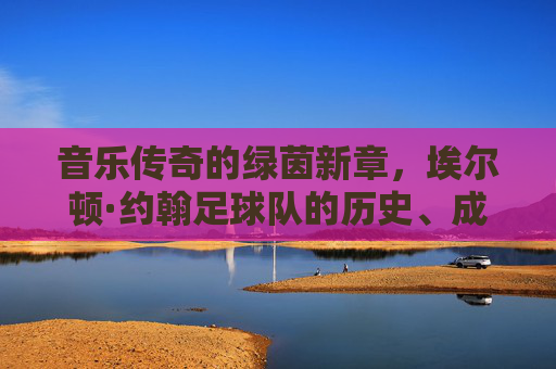 音乐传奇的绿茵新章,埃尔顿·约翰足球队的历史、成员与慈善使命