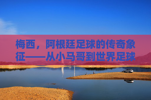 梅西,阿根廷足球的传奇象征——从小马哥到世界足球的顶流