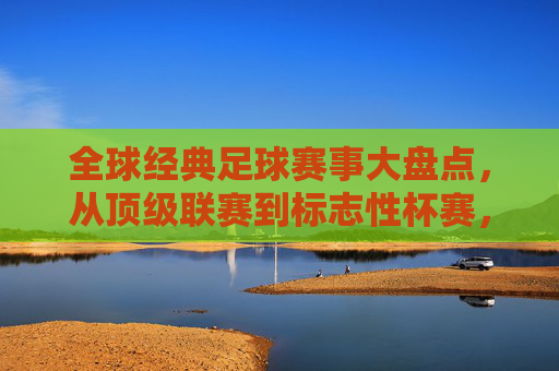 全球经典足球赛事大盘点，从顶级联赛到标志性杯赛，感受足球世界的多元魅力