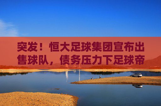 突发！恒大足球集团宣布出售球队，债务压力下足球帝国面临资本退场？