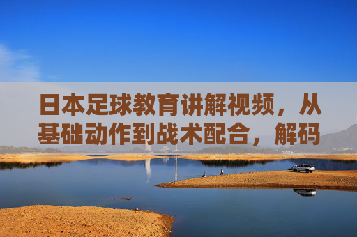 日本足球教育讲解视频,从基础动作到战术配合,解码日本足球青训的技术密码,日本足球青训视频,从基础动作到战术配合,解码技术密码