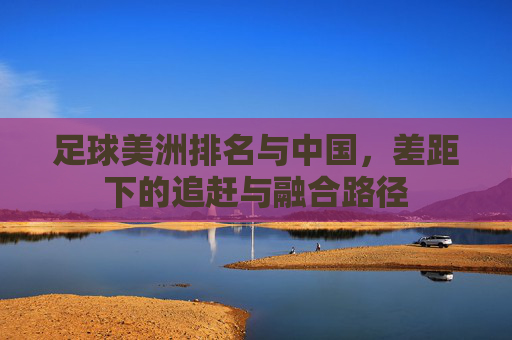 足球美洲排名与中国，差距下的追赶与融合路径