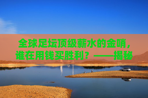 全球足坛顶级薪水的金哨，谁在用钱买胜利？——揭秘薪水最高的足球主帅