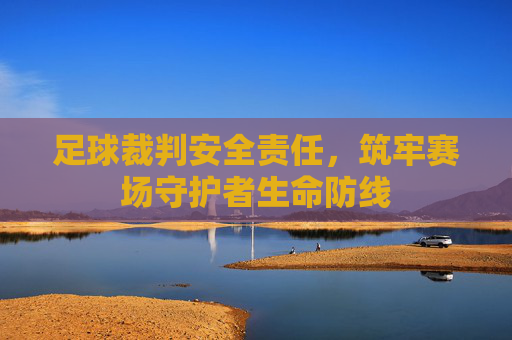 足球裁判安全责任,筑牢赛场守护者生命防线