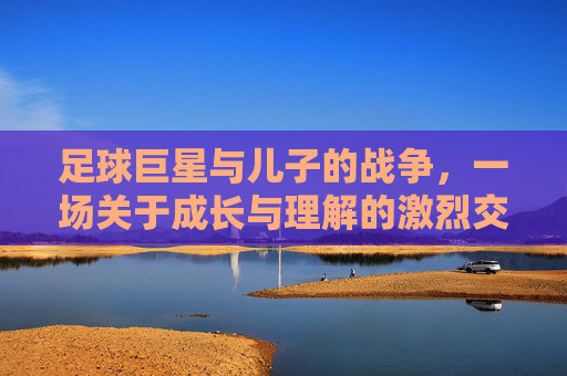 足球巨星与儿子的战争，一场关于成长与理解的激烈交锋