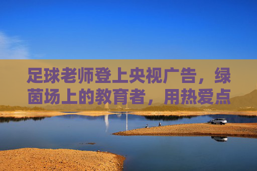 足球老师登上央视广告，绿茵场上的教育者，用热爱点亮荧屏