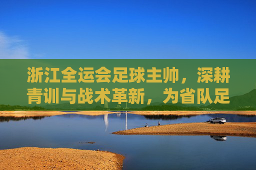 浙江全运会足球主帅,深耕青训与战术革新,为省队足球未来铺就坚实道路