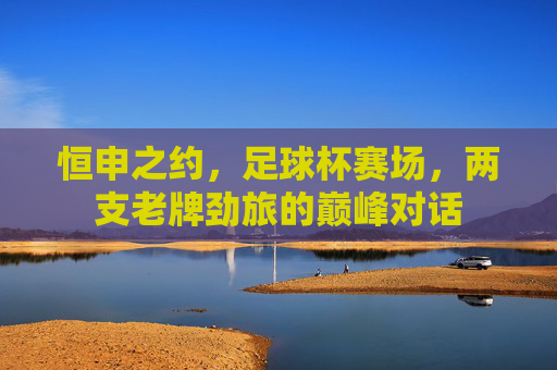 恒申之约,足球杯赛场,两支老牌劲旅的巅峰对话