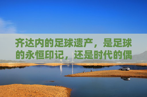 齐达内的足球遗产,是足球的永恒印记,还是时代的偶然?