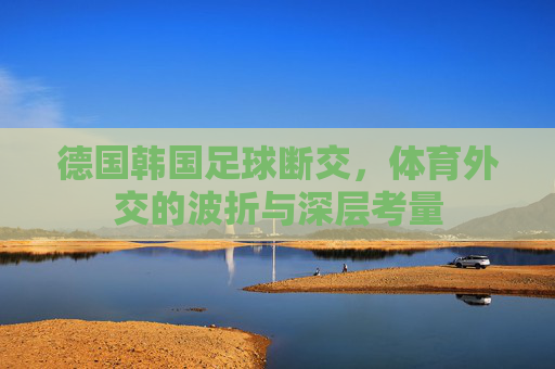 德国韩国足球断交,体育外交的波折与深层考量