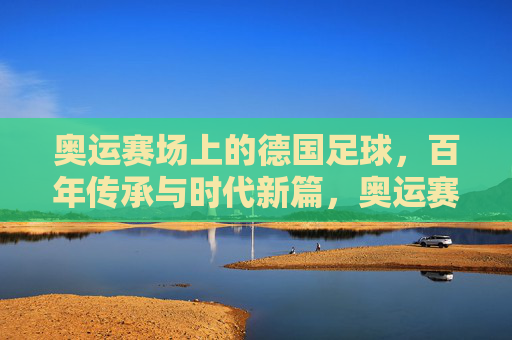 奥运赛场上的德国足球，百年传承与时代新篇，奥运赛场上的德国足球，百年传承与时代新篇
