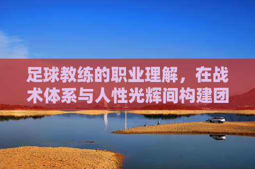 足球教练的职业理解,在战术体系与人性光辉间构建团队的艺术